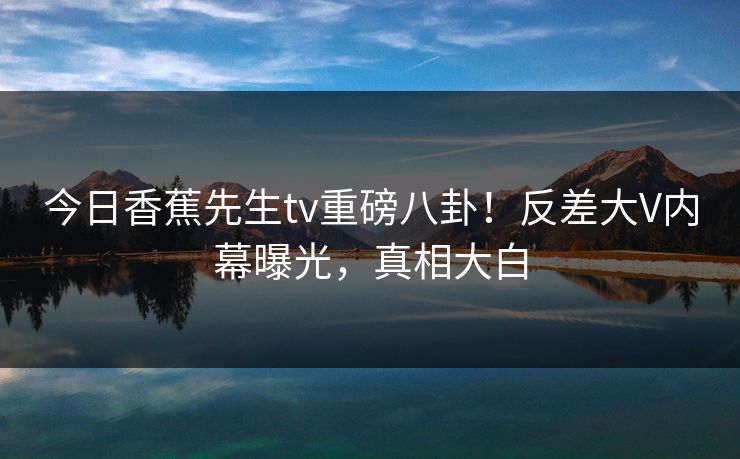 今日香蕉先生tv重磅八卦！反差大V内幕曝光，真相大白