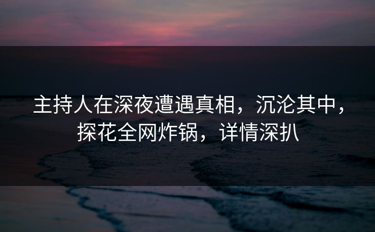 主持人在深夜遭遇真相，沉沦其中，探花全网炸锅，详情深扒