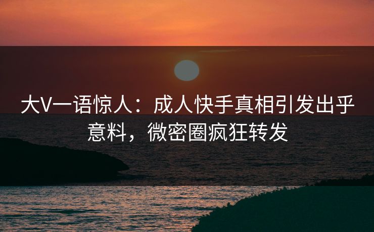 大V一语惊人：成人快手真相引发出乎意料，微密圈疯狂转发