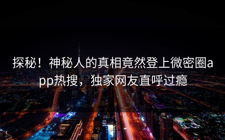 探秘！神秘人的真相竟然登上微密圈app热搜，独家网友直呼过瘾