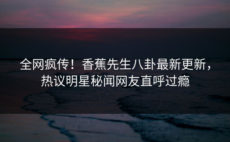 全网疯传！香蕉先生八卦最新更新，热议明星秘闻网友直呼过瘾