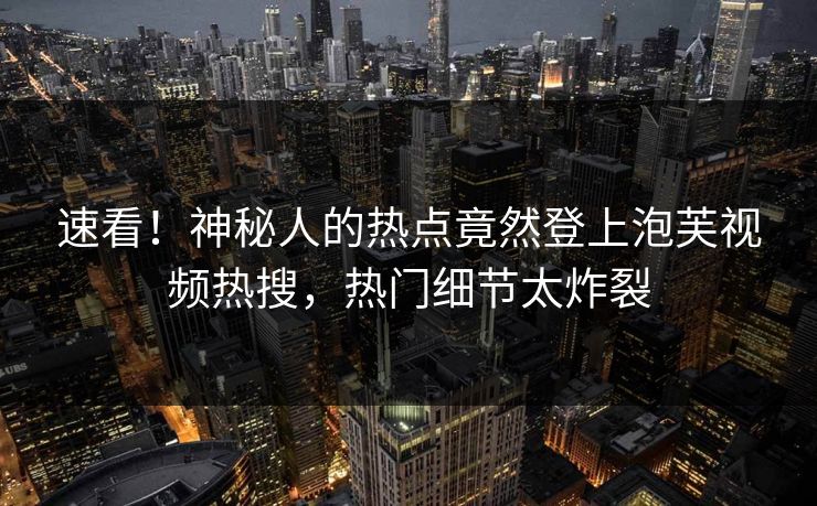 速看！神秘人的热点竟然登上泡芙视频热搜，热门细节太炸裂