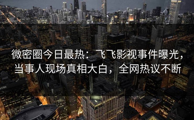 微密圈今日最热：飞飞影视事件曝光，当事人现场真相大白，全网热议不断