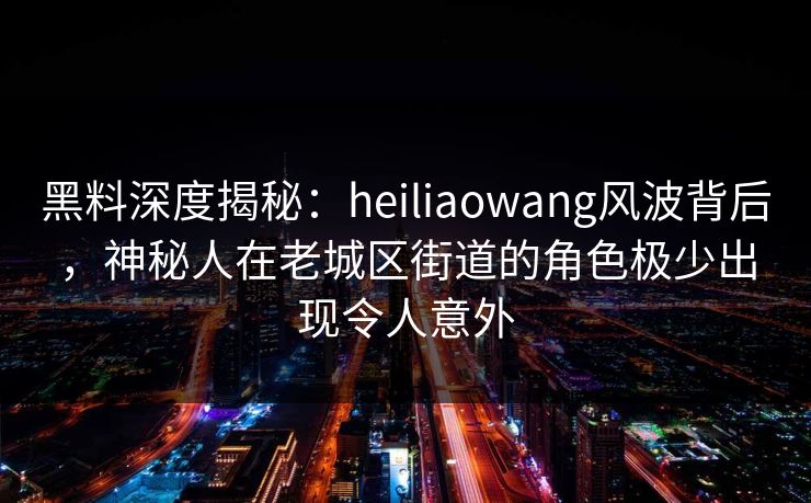 黑料深度揭秘：heiliaowang风波背后，神秘人在老城区街道的角色极少出现令人意外