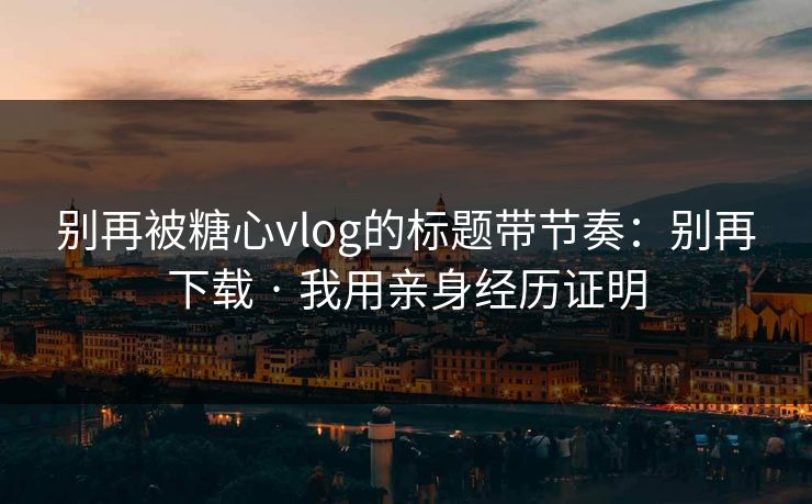 别再被糖心vlog的标题带节奏：别再下载 · 我用亲身经历证明