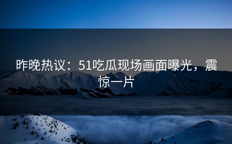 昨晚热议：51吃瓜现场画面曝光，震惊一片