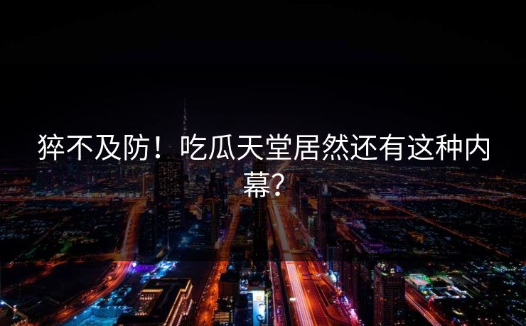 猝不及防！吃瓜天堂居然还有这种内幕？