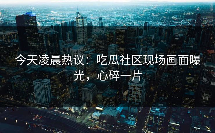 今天凌晨热议：吃瓜社区现场画面曝光，心碎一片