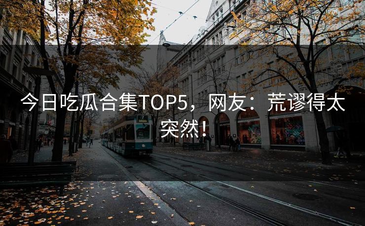 今日吃瓜合集TOP5，网友：荒谬得太突然！