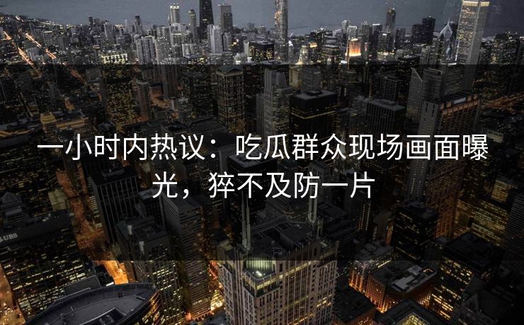 一小时内热议：吃瓜群众现场画面曝光，猝不及防一片