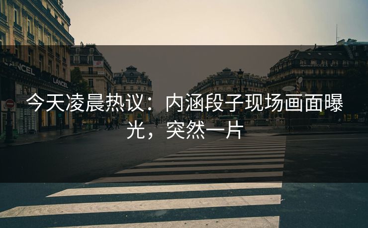 今天凌晨热议：内涵段子现场画面曝光，突然一片
