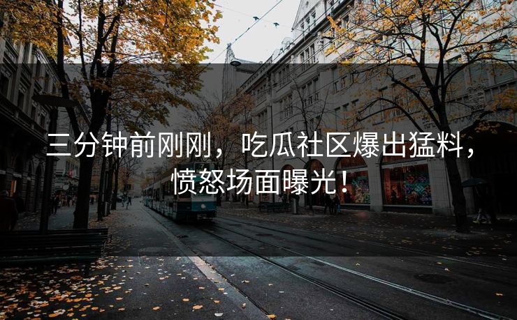 三分钟前刚刚，吃瓜社区爆出猛料，愤怒场面曝光！