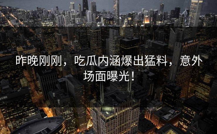 昨晚刚刚，吃瓜内涵爆出猛料，意外场面曝光！
