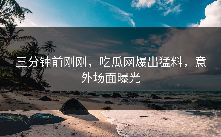 三分钟前刚刚，吃瓜网爆出猛料，意外场面曝光