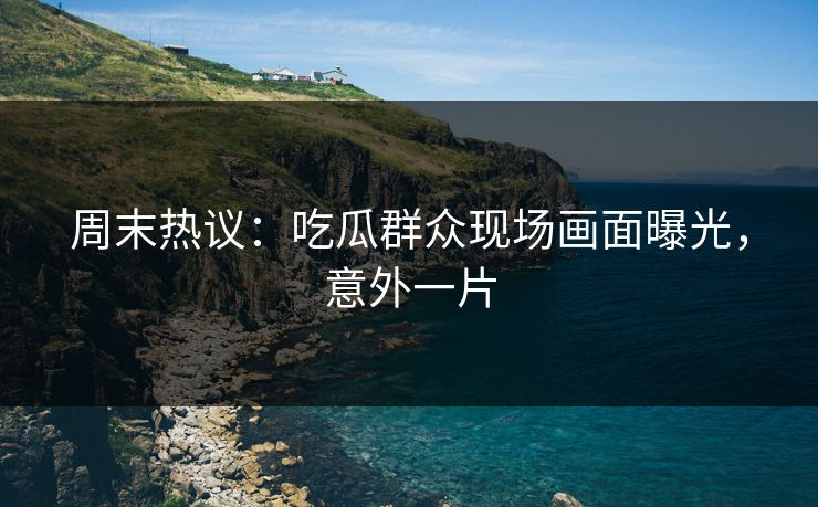 周末热议：吃瓜群众现场画面曝光，意外一片