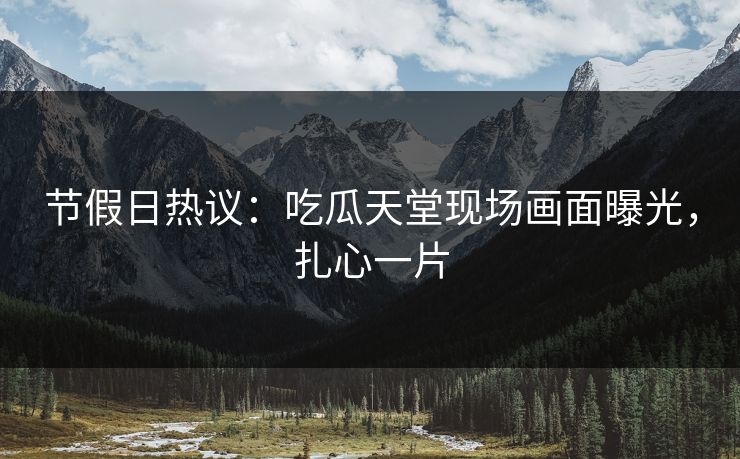 节假日热议：吃瓜天堂现场画面曝光，扎心一片