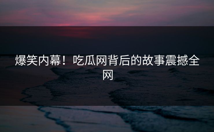 爆笑内幕！吃瓜网背后的故事震撼全网