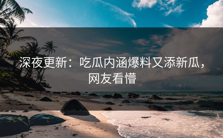 深夜更新：吃瓜内涵爆料又添新瓜，网友看懵