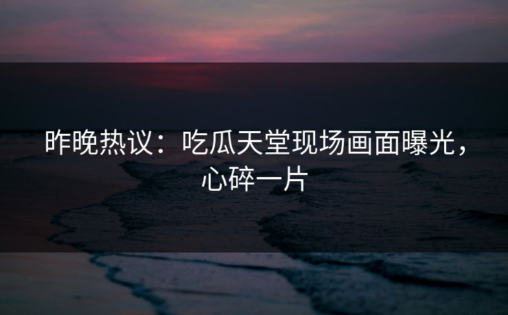 昨晚热议：吃瓜天堂现场画面曝光，心碎一片