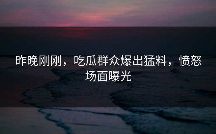 昨晚刚刚，吃瓜群众爆出猛料，愤怒场面曝光