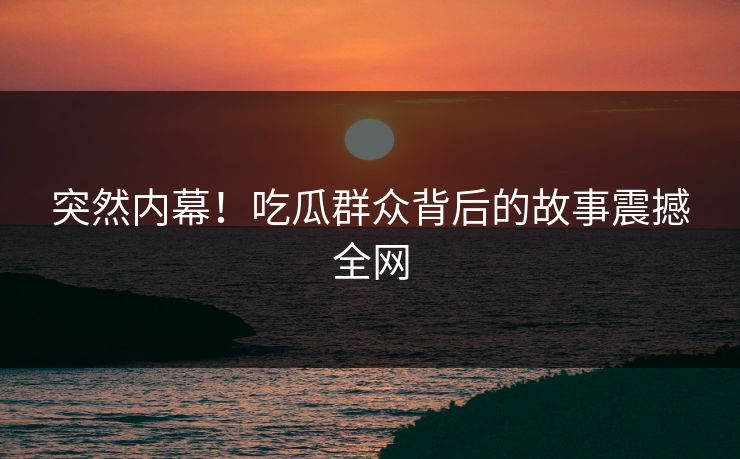 突然内幕！吃瓜群众背后的故事震撼全网