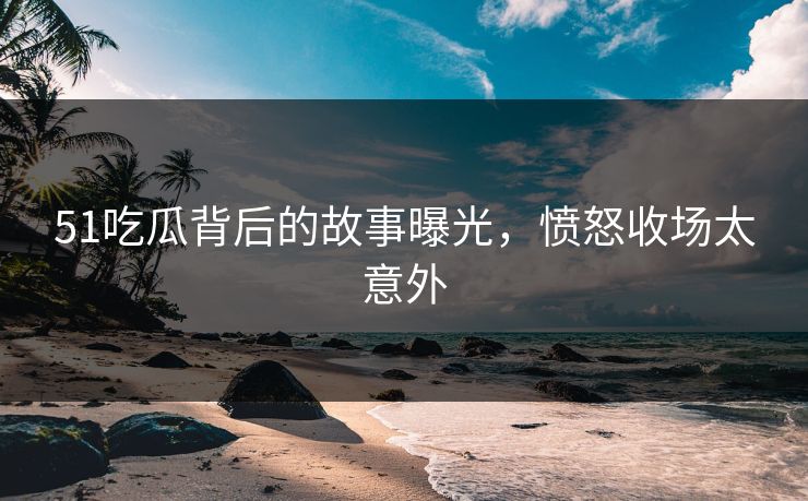 51吃瓜背后的故事曝光，愤怒收场太意外