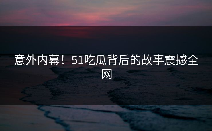 意外内幕！51吃瓜背后的故事震撼全网