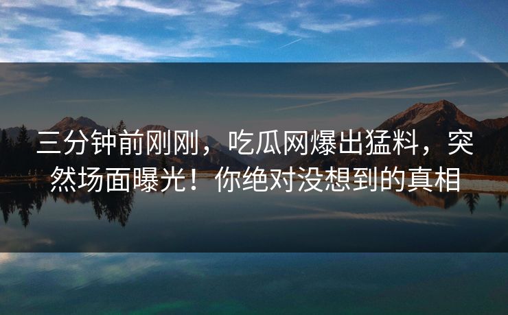 三分钟前刚刚，吃瓜网爆出猛料，突然场面曝光！你绝对没想到的真相