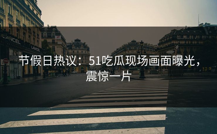节假日热议：51吃瓜现场画面曝光，震惊一片