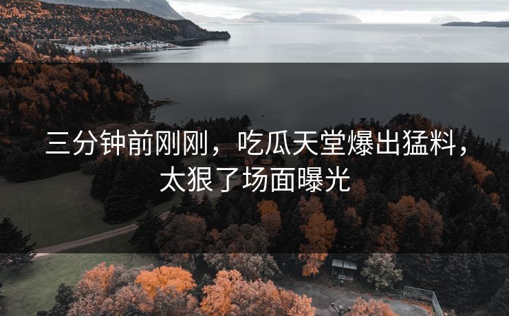 三分钟前刚刚，吃瓜天堂爆出猛料，太狠了场面曝光
