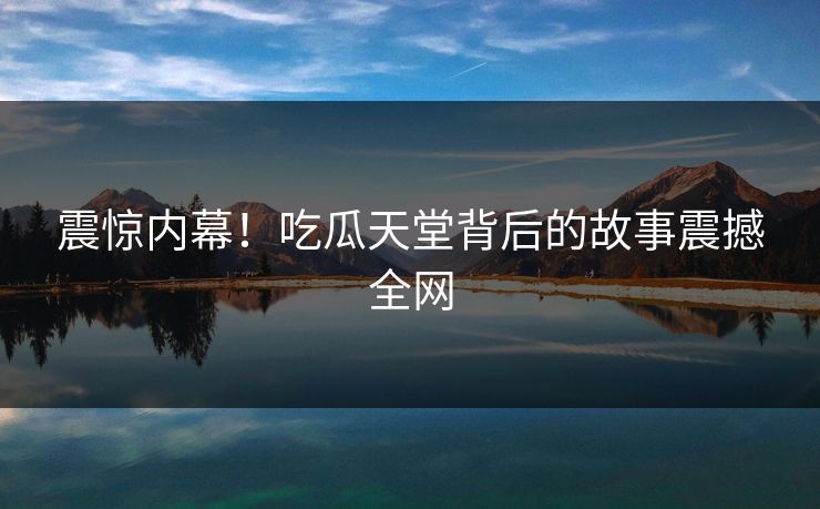 震惊内幕！吃瓜天堂背后的故事震撼全网