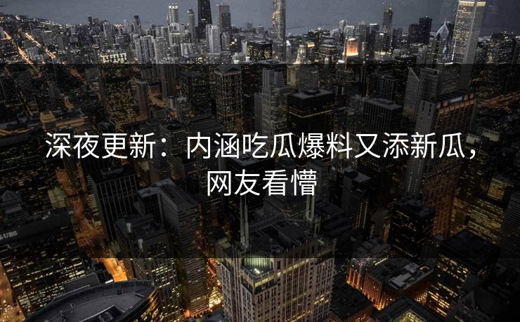 深夜更新：内涵吃瓜爆料又添新瓜，网友看懵