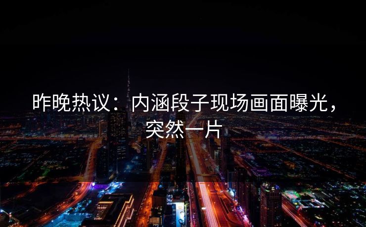 昨晚热议：内涵段子现场画面曝光，突然一片