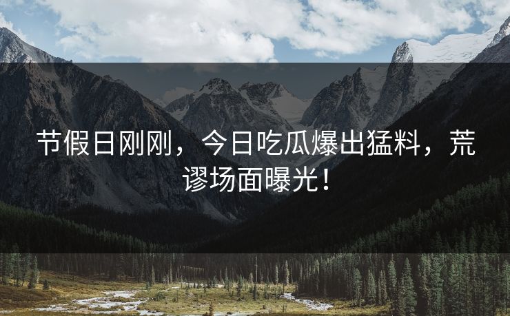 节假日刚刚，今日吃瓜爆出猛料，荒谬场面曝光！