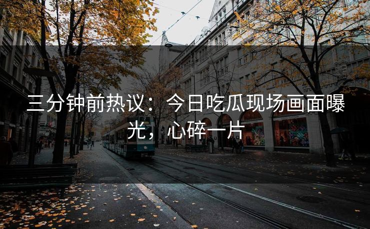 三分钟前热议：今日吃瓜现场画面曝光，心碎一片