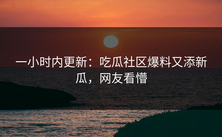 一小时内更新：吃瓜社区爆料又添新瓜，网友看懵
