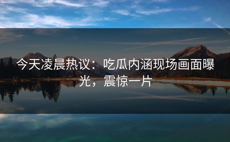 今天凌晨热议：吃瓜内涵现场画面曝光，震惊一片