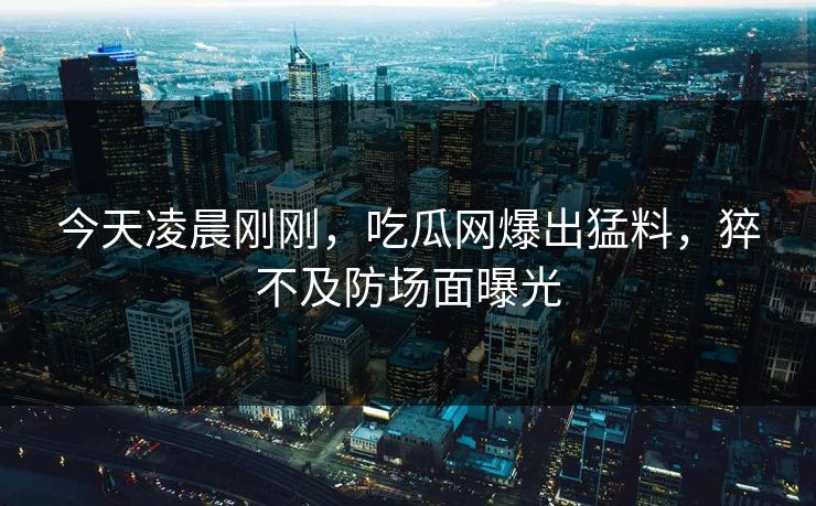 今天凌晨刚刚，吃瓜网爆出猛料，猝不及防场面曝光