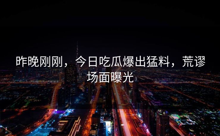 昨晚刚刚，今日吃瓜爆出猛料，荒谬场面曝光