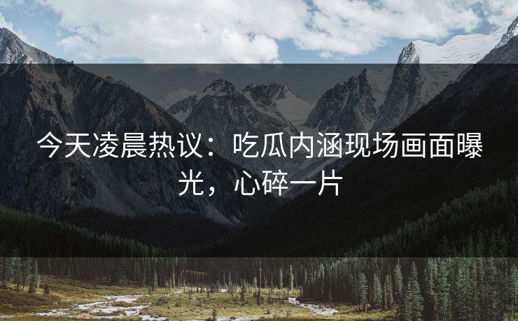今天凌晨热议：吃瓜内涵现场画面曝光，心碎一片