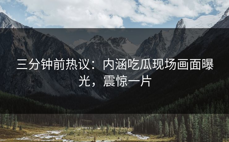 三分钟前热议：内涵吃瓜现场画面曝光，震惊一片