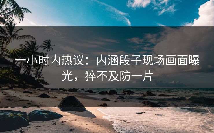 一小时内热议：内涵段子现场画面曝光，猝不及防一片