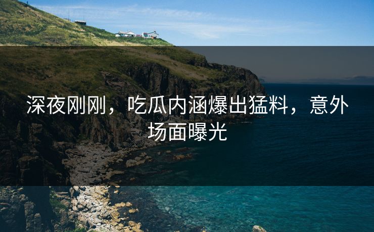 深夜刚刚，吃瓜内涵爆出猛料，意外场面曝光
