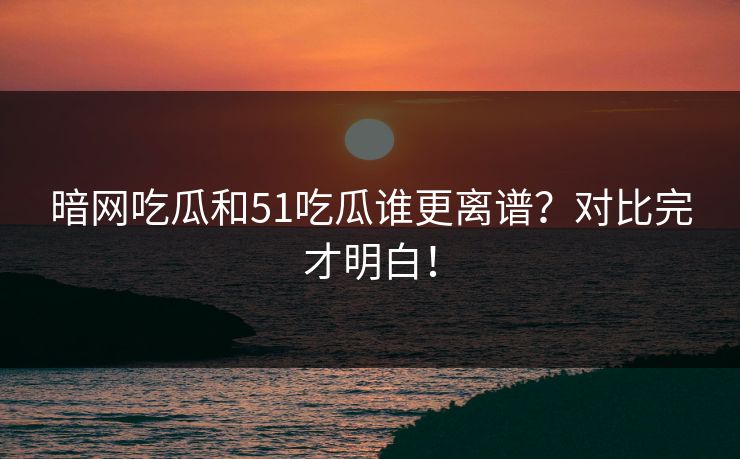 暗网吃瓜和51吃瓜谁更离谱？对比完才明白！
