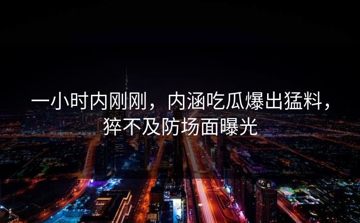 一小时内刚刚，内涵吃瓜爆出猛料，猝不及防场面曝光