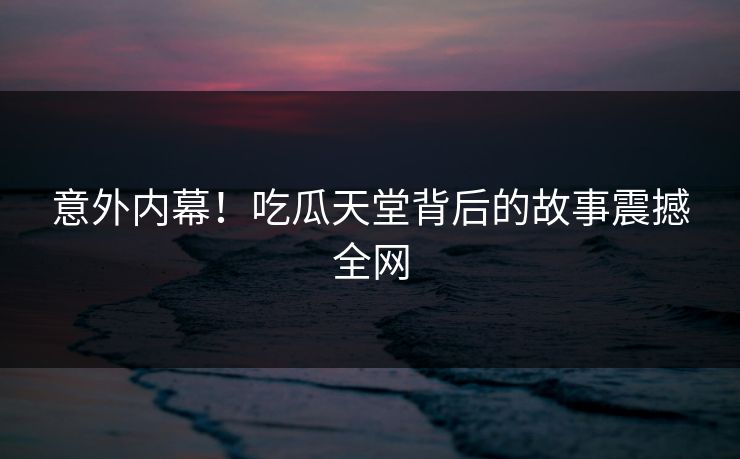 意外内幕！吃瓜天堂背后的故事震撼全网