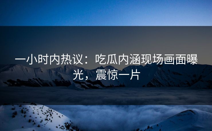 一小时内热议：吃瓜内涵现场画面曝光，震惊一片
