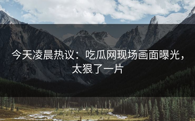 今天凌晨热议：吃瓜网现场画面曝光，太狠了一片
