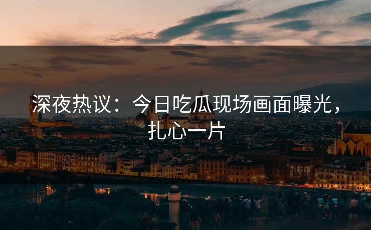 深夜热议：今日吃瓜现场画面曝光，扎心一片