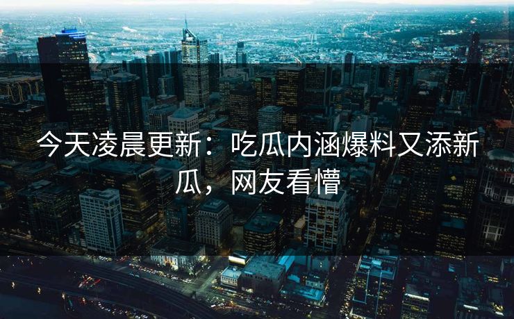 今天凌晨更新：吃瓜内涵爆料又添新瓜，网友看懵